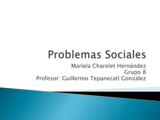 Problemas Sociales  Mariela Charolet Hernández Grupo 8 Profesor: Guillermo Tepanecatl González 