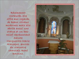 Récemment
restaurée, elle
offre aux regards
de beaux vitraux
modernes mais elle
abrite aussi une
statue et un bas-
relief représentant
Sainte
Marguerite-Marie
Alacoque, œuvres
du statuaire
charolais René
Davoine.
 