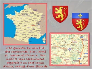 « De gueules, au lion à la
tête contournée, d’or , armé
et lampassé d’azur ». Peu
usité et plus tardivement
apparaît « un chef cousu
d’azur, chargé d’une fleur de
 