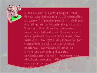 C’est en 1844 qu’Hippolyte Prost
fonda une faïencerie qu’il transféra
en 1857 à l’emplacement du château
des Sires de la Magdeleine, face au
Prieuré. Il utilisa les communs
pour ses réalisations et construisit
deux grands fours à bois dont l’un
subsiste. En 1976 la faïencerie fut
transférée dans une usine plus
moderne. La vieille faïence de
Charolles est très prisée des
connaisseurs et on la retrouve dans
plusieurs musées. Elle se perpétue
encore selon les modèles
traditionnels et contemporains.
 