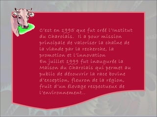 C’est en 1995 que fut créé l’Institut
du Charolais. Il a pour mission
principale de valoriser la chaîne de
la viande par la recherche, la
promotion et l’innovation
En juillet 1999 fut inaugurée la
Maison du Charolais qui permet au
public de découvrir la race bovine
d’exception, fleuron de la région,
fruit d’un élevage respectueux de
l’environnement..
 