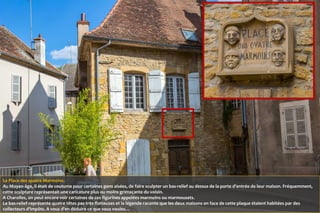 La Place des quatre Marmoins.
Au Moyen-âge, il était de coutume pour certaines gens aisées, de faire sculpter un bas-relief au dessus de la porte d'entrée de leur maison. Fréquemment,
cette sculpture représentait une caricature plus ou moins grimaçante du voisin.
A Charolles, on peut encore voir certaines de ces figurines appelées marmoins ou marmousets.
Le bas-relief représente quatre têtes pas très flatteuses et la légende raconte que les deux maisons en face de cette plaque étaient habitées par des
collecteurs d'impôts. A vous d'en déduire ce que vous voulez…
 