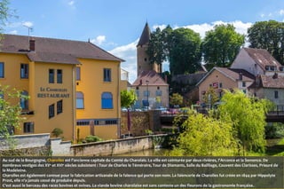 Au sud de la Bourgogne, Charolles est l'ancienne capitale du Comté du Charolais. La ville est ceinturée par deux rivières, l'Arconce et la Semence. De
nombreux vestiges des XVe
et XVIe
siècles subsistent : Tour de Charles le Téméraire, Tour de Diamants, Salle du Bailliage, Couvent des Clarisses, Prieuré de
la Madeleine.
Charolles est également connue pour la fabrication artisanale de la faïence qui porte son nom. La faïencerie de Charolles fut créée en 1844 par Hippolyte
Prost, elle n'a jamais cessé de produire depuis.
C'est aussi le berceau des races bovines et ovines. La viande bovine charolaise est sans conteste un des fleurons de la gastronomie française.
 