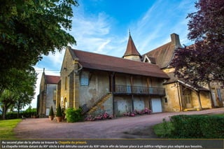 Au second plan de la photo se trouve la Chapelle du prieuré.
La chapelle initiale datant du XVe
siècle à été détruite courant du XIXe
siècle afin de laisser place à un édifice religieux plus adapté aux besoins.
 