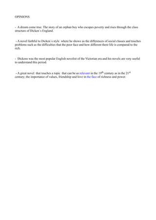 OPINIONS


- A dream come true. The story of an orphan boy who escapes poverty and rises through the class
structure of Dicken´s England.


 - A novel faithful to Dicken´s style where he shows us the differences of social classes and touches
problems such as the difficulties that the poor face and how different there life is compared to the
rich.


- Dickens was the most popular English novelist of the Victorian era and his novels are very useful
to understand this period.


 - A great novel that touches a topic that can be as relevant in the 19th century as in the 21st
century; the importance of values, friendship and love in the face of richness and power.
 