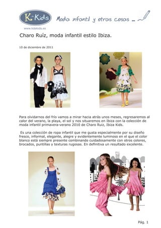 Moda infantil y otras cosas ...
   www.kdekids.es

Charo Ruíz, moda infantil estilo Ibiza.

10 de diciembre de 2011




Para olvidarnos del frío vamos a mirar hacia atrás unos meses, regresaremos al
calor del verano, la playa, el sol y nos situaremos en Ibiza con la colección de
moda infantil primavera-verano 2010 de Charo Ruiz, Ibiza Kids.

 Es una colección de ropa infantil que me gusta especialmente por su diseño
fresco, informal, elegante, alegre y evidentemente luminoso en el que el color
blanco está siempre presente combinando cuidadosamente con otros colores,
brocados, puntillas y texturas rugosas. En deﬁnitiva un resultado excelente.




                                                                        Pág. 1
 