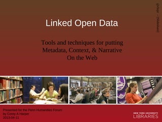 Linked Open Data
Presented for the Penn Humanities Forum
by Corey A Harper
2013-04-11
Tools and techniques for putting
Metadata, Context, & Narrative
On the Web
@chrpr–[Slideshare]
 