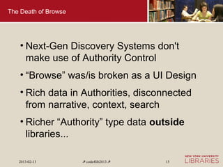 The Death of Browse




    • Next-Gen Discovery Systems don't
      make use of Authority Control
    • “Browse” was/is broken as a UI Design
    • Rich data in Authorities, disconnected
      from narrative, context, search
    • Richer “Authority” type data outside
      libraries...

   2013-02-13         ☭ code4lib2013 ☭   15
 
