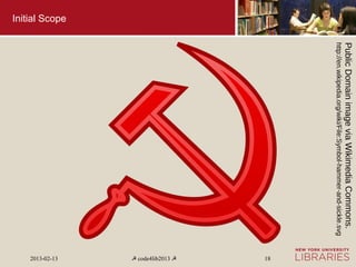 Public Domain image via Wikimedia Commons.
                http://en.wikipedia.org/wiki/File:Symbol-hammer-and-sickle.svg
                                                                                   18
                                                                                 ☭ code4lib2013 ☭
Initial Scope




                                                                                   2013-02-13
 