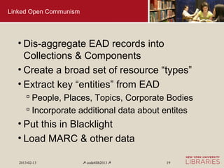 Linked Open Communism




  • Dis-aggregate EAD records into
    Collections & Components
  • Create a broad set of resource “types”
  • Extract key “entities” from EAD
        People, Places, Topics, Corporate Bodies
        Incorporate additional data about entites
  • Put this in Blacklight
  • Load MARC & other data

   2013-02-13           ☭ code4lib2013 ☭   19
 