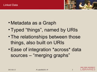 Linked Data




   • Metadata as a Graph
   • Typed “things”, named by URIs
   • The relationships between those
     things, also built on URIs
   • Ease of integration *across* data
     sources – “merging graphs”

   2013-02-13   ☭ code4lib2013 ☭   2
 