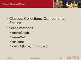 Object Oriented Python




    • Classes: Collections, Components,
      Entities
    • Class methods
         makeGraph
         makeSolr
         to4store
         output (turtle, rdf/xml, etc)


   2013-02-13            ☭ code4lib2013 ☭   29
 
