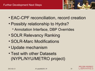 Further Development Next Steps




    • EAC-CPF reconciliation, record creation
    • Possibly relationship to Hydra?
         Annotation Interface, DBP Overrides
    • SOLR Relevancy Ranking
    • SOLR-Marc Modifications
    • Update mechanism
    • Test with other Datasets
      (NYPL/NYU/METRO project)

   2013-02-13           ☭ code4lib2013 ☭   35
 
