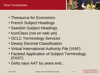 Linked Ancient World Data Institute2013-05-31 10
Other Vocabularies
• Thesaurus for Economics
• French Subject Headings
• Swedish Subject Headings
• IconClass (not on web yet)
• OCLC Terminology Services
• Dewey Decimal Classification
• Virtual International Authority File (VIAF)
• Faceted Application of Subject Terminology
(FAST)
• Getty says AAT by years end...
 