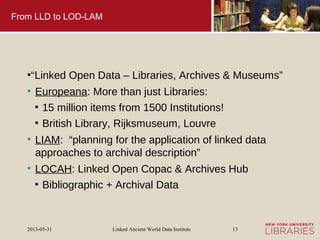 Linked Ancient World Data Institute2013-05-31 13
From LLD to LOD-LAM
●
“Linked Open Data – Libraries, Archives & Museums”
• Europeana: More than just Libraries:
●
15 million items from 1500 Institutions!
●
British Library, Rijksmuseum, Louvre
• LIAM: “planning for the application of linked data
approaches to archival description”
• LOCAH: Linked Open Copac & Archives Hub
●
Bibliographic + Archival Data
 