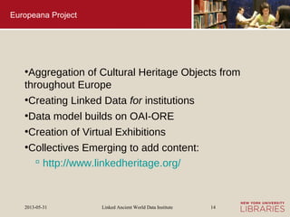 Linked Ancient World Data Institute2013-05-31 14
Europeana Project
●
Aggregation of Cultural Heritage Objects from
throughout Europe
●
Creating Linked Data for institutions
●
Data model builds on OAI-ORE
●
Creation of Virtual Exhibitions
●
Collectives Emerging to add content:
 http://www.linkedheritage.org/
 