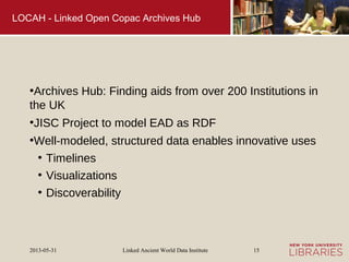 Linked Ancient World Data Institute2013-05-31 15
LOCAH - Linked Open Copac Archives Hub
●
Archives Hub: Finding aids from over 200 Institutions in
the UK
●
JISC Project to model EAD as RDF
●
Well-modeled, structured data enables innovative uses
●
Timelines
●
Visualizations
●
Discoverability
 