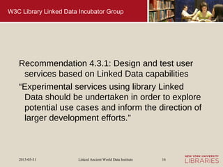 Linked Ancient World Data Institute2013-05-31 16
W3C Library Linked Data Incubator Group
Recommendation 4.3.1: Design and test user
services based on Linked Data capabilities
“Experimental services using library Linked
Data should be undertaken in order to explore
potential use cases and inform the direction of
larger development efforts.”
 