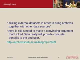 Linked Ancient World Data Institute2013-05-31 17
Linking Lives
“utilizing external datasets in order to bring archives
together with other data sources”
“there is still a need to make a convincing argument
that Linked Data really will provide concrete
benefits to the end user.”
http://archiveshub.ac.uk/blog/?p=2699
 