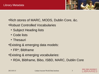 Linked Ancient World Data Institute2013-05-31 3
Library Metadata
●
Rich stores of MARC, MODS, Dublin Core, &c.
●
Robust Controlled Vocabularies
●
Subject Heading lists
●
Code lists
●
Thesauri
●
Existing & emerging data models:
●
FR*; Bibframe
●
Existing & emerging vocabularies:
●
RDA, Bibframe, Bibo, ISBD, MARC, Dublin Core
 