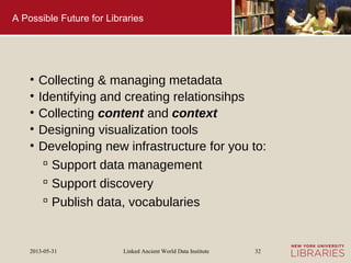 Linked Ancient World Data Institute2013-05-31 32
A Possible Future for Libraries
• Collecting & managing metadata
• Identifying and creating relationsihps
• Collecting content and context
• Designing visualization tools
• Developing new infrastructure for you to:
 Support data management
 Support discovery
 Publish data, vocabularies
 