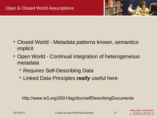 Linked Ancient World Data Institute2013-05-31 33
Open & Closed World Assumptions
• Closed World - Metadata patterns known, semantics
implicit
• Open World - Continual integration of heterogeneous
metadata
 Requires Self-Describing Data
 Linked Data Principles really useful here
http://www.w3.org/2001/tag/doc/selfDescribingDocuments
 