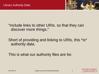 Linked Ancient World Data Institute2013-05-31 5
Library Authority Data
“Include links to other URIs. so that they can
discover more things.”
Short of providing and linking to URIs, this *is*
authority data.
This is what our authority files are for.
 