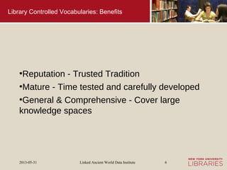 Linked Ancient World Data Institute2013-05-31 6
Library Controlled Vocabularies: Benefits
●
Reputation - Trusted Tradition
●
Mature - Time tested and carefully developed
●
General & Comprehensive - Cover large
knowledge spaces
 
