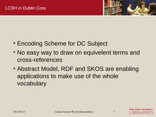 Linked Ancient World Data Institute2013-05-31 7
LCSH in Dublin Core
• Encoding Scheme for DC Subject
• No easy way to draw on equivelent terms and
cross-references
• Abstract Model, RDF and SKOS are enabling
applications to make use of the whole
vocabulary
 