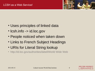 Linked Ancient World Data Institute2013-05-31 8
LCSH as a Web Service!
• Uses principles of linked data
• lcsh.info -> id.loc.gov
• People noticed when taken down
• Links to French Subject Headings
• URIs for Literal String lookup
• http://id.loc.gov/authorities/label/World Wide Web
 