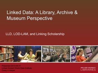 Linked Data: A Library, Archive &
Museum Perspective
Presented 2013-05-31
Linked Ancient World Data Institute
Corey A Harper
LLD, LOD-LAM, and Linking Scholarship
 