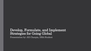 Develop, Formulate, and Implement
Strategies for Going Global
Presentation by: Jill Charpia, DBA Student
 