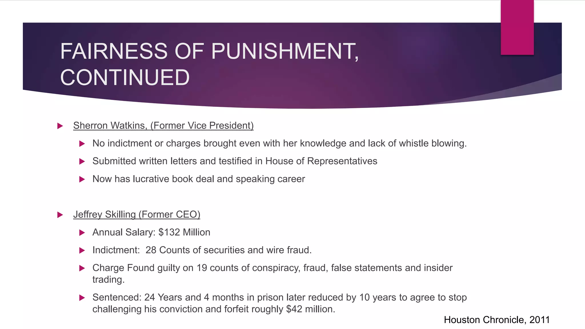 FAIRNESS OF PUNISHMENT,
CONTINUED
Sherron Watkins, (Former Vice President)
No indictment or charges brought even with her knowledge and lack of whistle blowing.
Submitted written letters and testified in House of Representatives
Now has lucrative book deal and speaking career
Jeffrey Skilling (Former CEO)
Annual Salary: $132 Million
Indictment: 28 Counts of securities and wire fraud.
Charge Found guilty on 19 counts of conspiracy, fraud, false statements and insider
trading.
Sentenced: 24 Years and 4 months in prison later reduced by 10 years to agree to stop
challenging his conviction and forfeit roughly $42 million.
Houston Chronicle, 2011