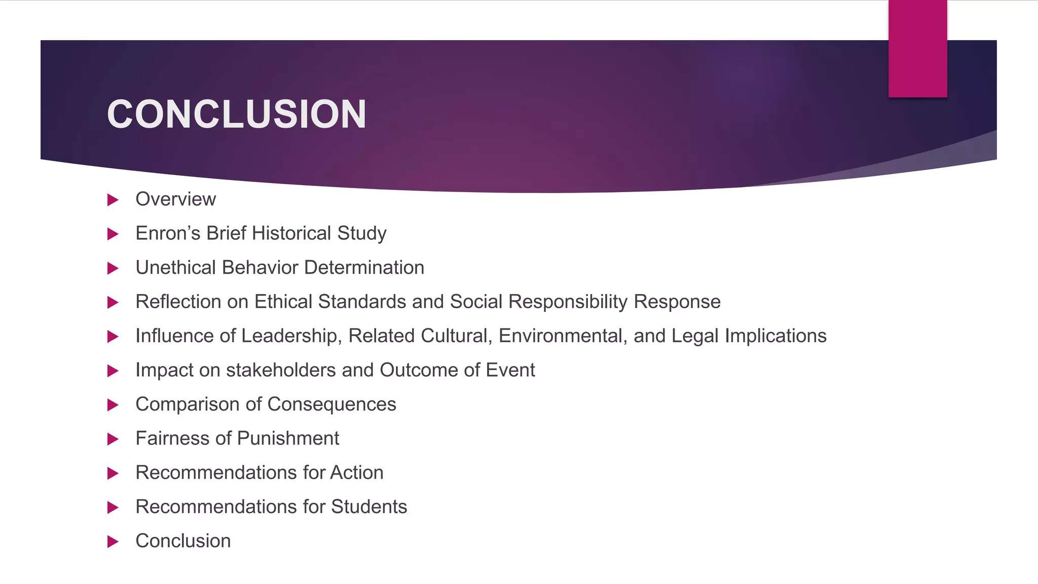 CONCLUSION
Overview
Enron’s Brief Historical Study
Unethical Behavior Determination
Reflection on Ethical Standards and Social Responsibility Response
Influence of Leadership, Related Cultural, Environmental, and Legal Implications
Impact on stakeholders and Outcome of Event
Comparison of Consequences
Fairness of Punishment
Recommendations for Action
Recommendations for Students
Conclusion