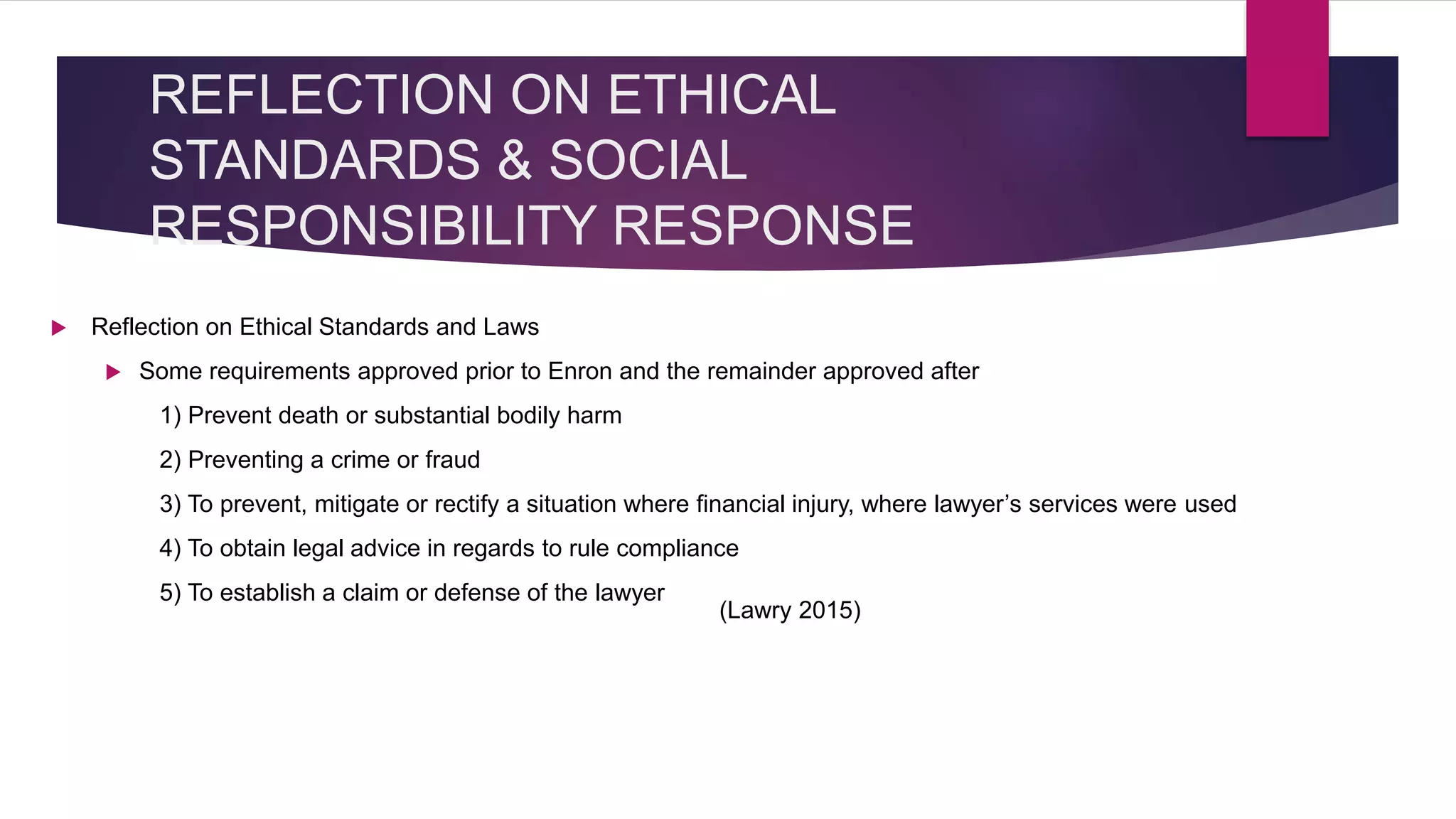 REFLECTION ON ETHICAL
STANDARDS & SOCIAL
RESPONSIBILITY RESPONSE
Reflection on Ethical Standards and Laws
Some requirements approved prior to Enron and the remainder approved after
1) Prevent death or substantial bodily harm
2) Preventing a crime or fraud
3) To prevent, mitigate or rectify a situation where financial injury, where lawyer’s services were used
4) To obtain legal advice in regards to rule compliance
5) To establish a claim or defense of the lawyer
(Lawry 2015)