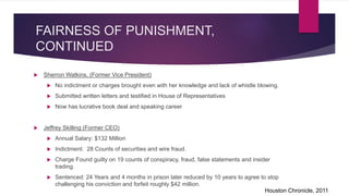 FAIRNESS OF PUNISHMENT,
CONTINUED
 Sherron Watkins, (Former Vice President)
 No indictment or charges brought even with her knowledge and lack of whistle blowing.
 Submitted written letters and testified in House of Representatives
 Now has lucrative book deal and speaking career
 Jeffrey Skilling (Former CEO)
 Annual Salary: $132 Million
 Indictment: 28 Counts of securities and wire fraud.
 Charge Found guilty on 19 counts of conspiracy, fraud, false statements and insider
trading.
 Sentenced: 24 Years and 4 months in prison later reduced by 10 years to agree to stop
challenging his conviction and forfeit roughly $42 million.
Houston Chronicle, 2011
 