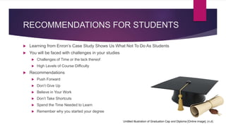 RECOMMENDATIONS FOR STUDENTS
 Learning from Enron’s Case Study Shows Us What Not To Do As Students
 You will be faced with challenges in your studies
 Challenges of Time or the lack thereof
 High Levels of Course Difficulty
 Recommendations
 Push Forward
 Don’t Give Up
 Believe in Your Work
 Don’t Take Shortcuts
 Spend the Time Needed to Learn
 Remember why you started your degree
Untitled Illustration of Graduation Cap and Diploma [Online image]. (n.d)
 