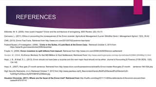 REFERENCES
Aßlünder, M. S. (2005). How could it happen? Enron and the architecture of wrongdoing. EBS Review, (20), 63-73
Cernusca, L. (2011). Ethics in accounting the consequences of the Enron scandal. Agricultural Management /Lucrari Stiintifice Seria I, Management Agricol, 13(3), 35-42
CNN, (2015). Enron Fast Facts. Retrieved from http://www.cnn.com/2013/07/02/us/enron-fast-facts/
Federal Buearu of Investigation. (2006). Crime in the Suites, A Look Back at the Enron Case. Retrieved October 5, 2015 from
https://www.fbi.gov/news/stories/2006/december
Frayter, K. (2008). Enron investors to split billions from lawsuit. Retrieved from http://www.cnn.com/2008/US/09/09/enron.settlement/
Gordon, M. (2004). Ex-Enron Workers To Get $85 Million In Suit Settlement. Retrieved from http://www.washingtonpost.com/wp-dyn/articles/A22684-2004May12.html
Hays, J. B., & Ariail, D. L. (2013). Enron should not have been a surprise and the next major fraud should not be either. Journal of Accounting & Finance (2158-3625), 13(3),
134-145
Hays, K., (2007). Rice gets 27-month sentence. Retrieved from http://www.chron.com/business/enron/article/Ex-Enron-insider-Rice-gets-27-month- sentence-1841354.php
High Security Restraints, (n.d.) Retrieved October 7, 2015 from http://www.peerless.net/tl_files/content/handcuffs/B%20Series/B%20Series%20-
%20High%20Security/M703BHS%20Metal.jpg
Houston Chronicle, (2011). Where are the faces of the Enron trial? Retrieved from http://fuelfix.com/blog/2011/11/28/the-defendants-of-the-enron-era-and-their-
cases/#1875101=0
 