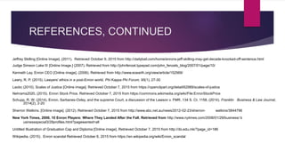 REFERENCES, CONTINUED
Jeffrey Skilling [Online Image]. (2011). Retrieved October 9, 2015 from http://dailybail.com/home/enrons-jeff-skilling-may-get-decade-knocked-off-sentence.html
Judge Simeon Lake III [Online Image.] (2007). Retrieved from http://johnfenzel.typepad.com/john_fenzels_blog/2007/01/page/10/
Kenneth Lay, Enron CEO [Online image]. (2006). Retrieved from http://www.eoearth.org/view/article/152569/
Lawry, R. P. (2015). Lawyers' ethics in a post-Enron world. Phi Kappa Phi Forum, 95(1), 27-30
Laobc (2010). Scales of Justice [Online image]. Retrieved October 7, 2015 from https://openclipart.org/detail/62989/scales-of-justice
Nehrams2020, (2015). Enron Stock Price. Retrieved October 7, 2015 from https://commons.wikimedia.org/wiki/File:EnronStockPrice
Schupp, R. W. (2014). Enron, Sarbanes-Oxley, and the supreme Court, a discussion of the Lawson v. FMR, 134 S. Ct. 1158, (2014). Franklin Business & Law Journal,
2014(2), 2-20
Sherron Watkins. [Online image]. (2012). Retrieved October 7, 2015 from http://www.abc.net.au/news/2012-02-23/sherron- watkins/3844796
New York Times, 2006. 10 Enron Players: Where They Landed After the Fall. Retrieved from http://www.nytimes.com/2006/01/29/business/ b
usinessspecial3/29profiles.html?pagewanted=all
Untitled Illustration of Graduation Cap and Diploma [Online image]. Retrieved October 7, 2015 from http://ibi.edu.mk/?page_id=186
Wikipedia, (2015). Enron scandal Retrieved October 6, 2015 from https://en.wikipedia.org/wiki/Enron_scandal
 