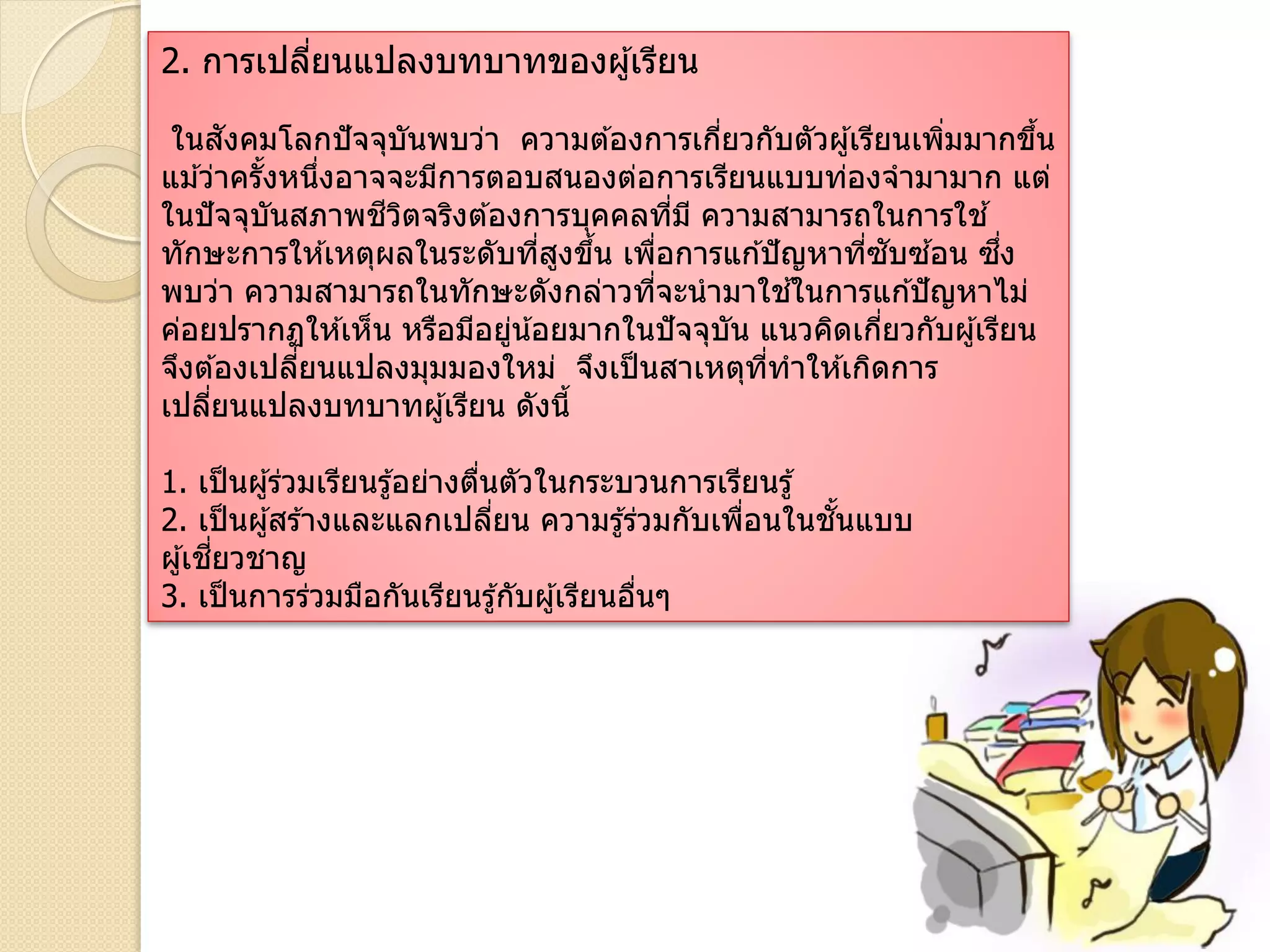 2. การเปลี่ยนแปลงบทบาทของผู้เรียน
ในสังคมโลกปัจจุบันพบว่า ความต ้องการเกี่ยวกับตัวผู้เรียนเพิ่มมากขึ้น
แม ้ว่าครั้งหนึ่งอาจจะมีการตอบสนองต่อการเรียนแบบท่องจามามาก แต่
ในปัจจุบันสภาพชีวิตจริงต ้องการบุคคลที่มี ความสามารถในการใช ้
ทักษะการให ้เหตุผลในระดับที่สูงขึ้น เพื่อการแก ้ปัญหาที่ซับซ ้อน ซึ่ง
พบว่า ความสามารถในทักษะดังกล่าวที่จะนามาใช ้ในการแก ้ปัญหาไม่
ค่อยปรากฏให ้เห็น หรือมีอยู่น้อยมากในปัจจุบัน แนวคิดเกี่ยวกับผู้เรียน
จึงต ้องเปลี่ยนแปลงมุมมองใหม่ จึงเป็นสาเหตุที่ทาให ้เกิดการ
เปลี่ยนแปลงบทบาทผู้เรียน ดังนี้
1. เป็นผู้ร่วมเรียนรู้อย่างตื่นตัวในกระบวนการเรียนรู้
2. เป็นผู้สร ้างและแลกเปลี่ยน ความรู้ร่วมกับเพื่อนในชั้นแบบ
ผู้เชี่ยวชาญ
3. เป็นการร่วมมือกันเรียนรู้กับผู้เรียนอื่นๆ
 