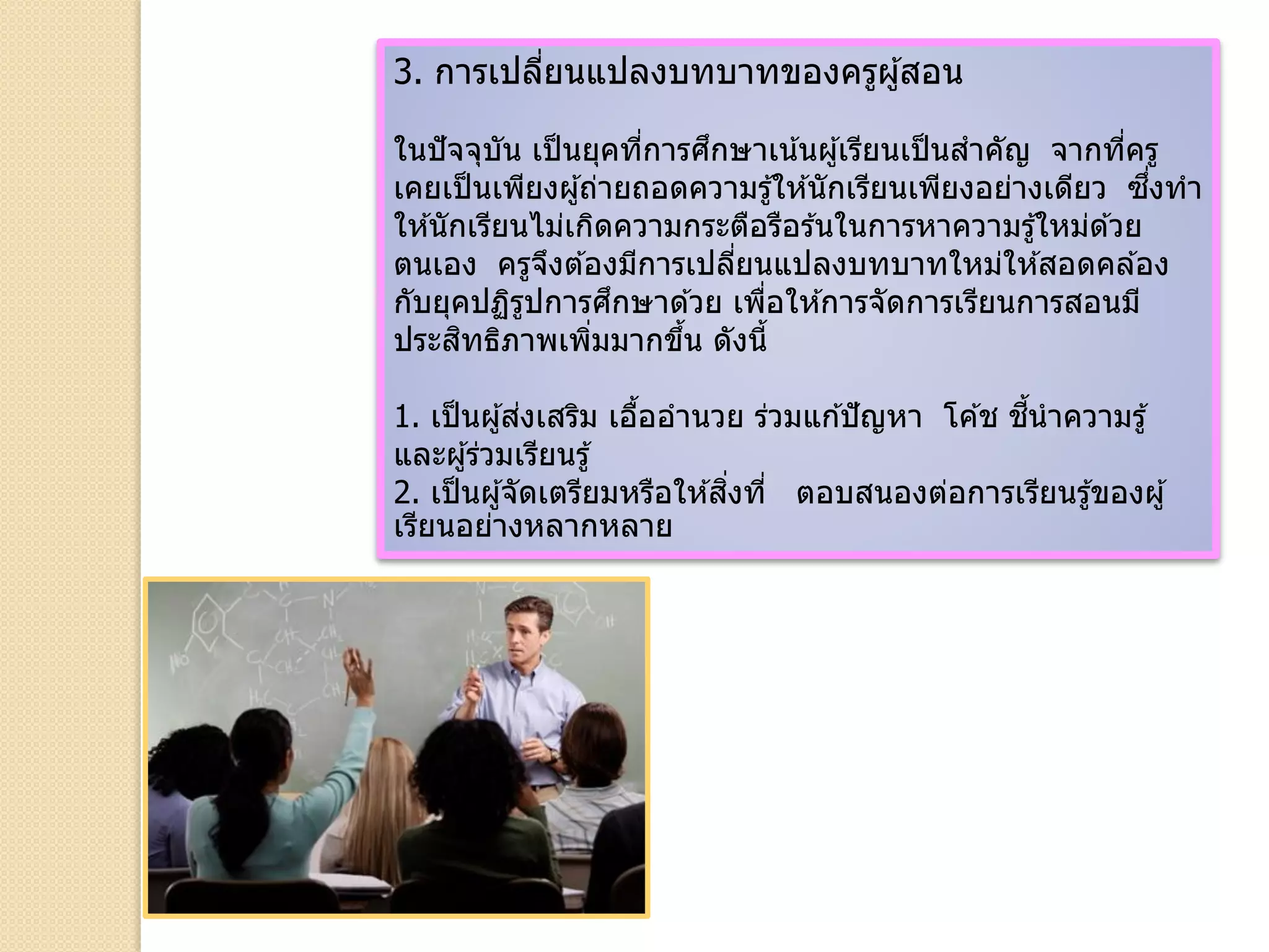 3. การเปลี่ยนแปลงบทบาทของครูผู้สอน
ในปัจจุบัน เป็นยุคที่การศึกษาเน้นผู้เรียนเป็นสาคัญ จากที่ครู
เคยเป็นเพียงผู้ถ่ายถอดความรู้ให ้นักเรียนเพียงอย่างเดียว ซึ่งทา
ให ้นักเรียนไม่เกิดความกระตือรือร ้นในการหาความรู้ใหม่ด ้วย
ตนเอง ครูจึงต ้องมีการเปลี่ยนแปลงบทบาทใหม่ให ้สอดคล ้อง
กับยุคปฏิรูปการศึกษาด ้วย เพื่อให ้การจัดการเรียนการสอนมี
ประสิทธิภาพเพิ่มมากขึ้น ดังนี้
1. เป็นผู้ส่งเสริม เอื้ออานวย ร่วมแก ้ปัญหา โค ้ช ชี้นาความรู้
และผู้ร่วมเรียนรู้
2. เป็นผู้จัดเตรียมหรือให ้สิ่งที่ ตอบสนองต่อการเรียนรู้ของผู้
เรียนอย่างหลากหลาย
 