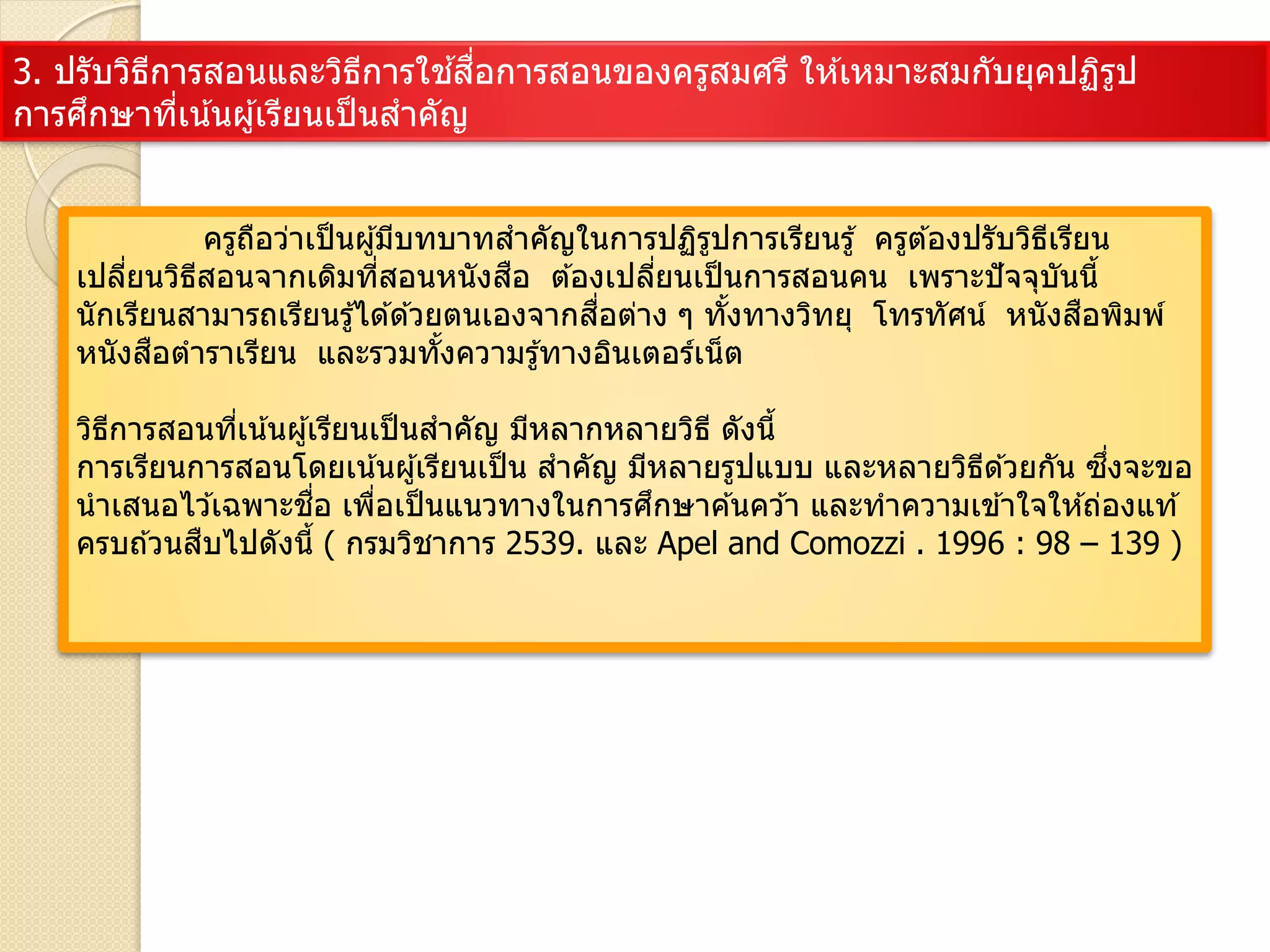 3. ปรับวิธีการสอนและวิธีการใช ้สื่อการสอนของครูสมศรี ให ้เหมาะสมกับยุคปฏิรูป
การศึกษาที่เน้นผู้เรียนเป็นสาคัญ
ครูถือว่าเป็นผู้มีบทบาทสาคัญในการปฏิรูปการเรียนรู้ ครูต ้องปรับวิธีเรียน
เปลี่ยนวิธีสอนจากเดิมที่สอนหนังสือ ต ้องเปลี่ยนเป็นการสอนคน เพราะปัจจุบันนี้
นักเรียนสามารถเรียนรู้ได ้ด ้วยตนเองจากสื่อต่าง ๆ ทั้งทางวิทยุ โทรทัศน์ หนังสือพิมพ์
หนังสือตาราเรียน และรวมทั้งความรู้ทางอินเตอร์เน็ต
วิธีการสอนที่เน้นผู้เรียนเป็นสาคัญ มีหลากหลายวิธี ดังนี้
การเรียนการสอนโดยเน้นผู้เรียนเป็น สาคัญ มีหลายรูปแบบ และหลายวิธีด ้วยกัน ซึ่งจะขอ
นาเสนอไว ้เฉพาะชื่อ เพื่อเป็นแนวทางในการศึกษาค ้นคว ้า และทาความเข ้าใจให ้ถ่องแท ้
ครบถ ้วนสืบไปดังนี้ ( กรมวิชาการ 2539. และ Apel and Comozzi . 1996 : 98 – 139 )
 