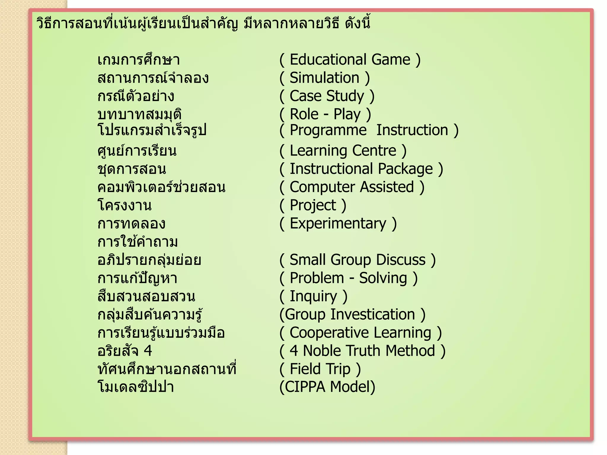 วิธีการสอนที่เน้นผู้เรียนเป็นสาคัญ มีหลากหลายวิธี ดังนี้
เกมการศึกษา ( Educational Game )
สถานการณ์จาลอง ( Simulation )
กรณีตัวอย่าง ( Case Study )
บทบาทสมมุติ ( Role - Play )
โปรแกรมสาเร็จรูป ( Programme Instruction )
ศูนย์การเรียน ( Learning Centre )
ชุดการสอน ( Instructional Package )
คอมพิวเตอร์ช่วยสอน ( Computer Assisted )
โครงงาน ( Project )
การทดลอง ( Experimentary )
การใช ้คาถาม
อภิปรายกลุ่มย่อย ( Small Group Discuss )
การแก ้ปัญหา ( Problem - Solving )
สืบสวนสอบสวน ( Inquiry )
กลุ่มสืบค ้นความรู้ (Group Investication )
การเรียนรู้แบบร่วมมือ ( Cooperative Learning )
อริยสัจ 4 ( 4 Noble Truth Method )
ทัศนศึกษานอกสถานที่ ( Field Trip )
โมเดลซิปปา (CIPPA Model)
 
