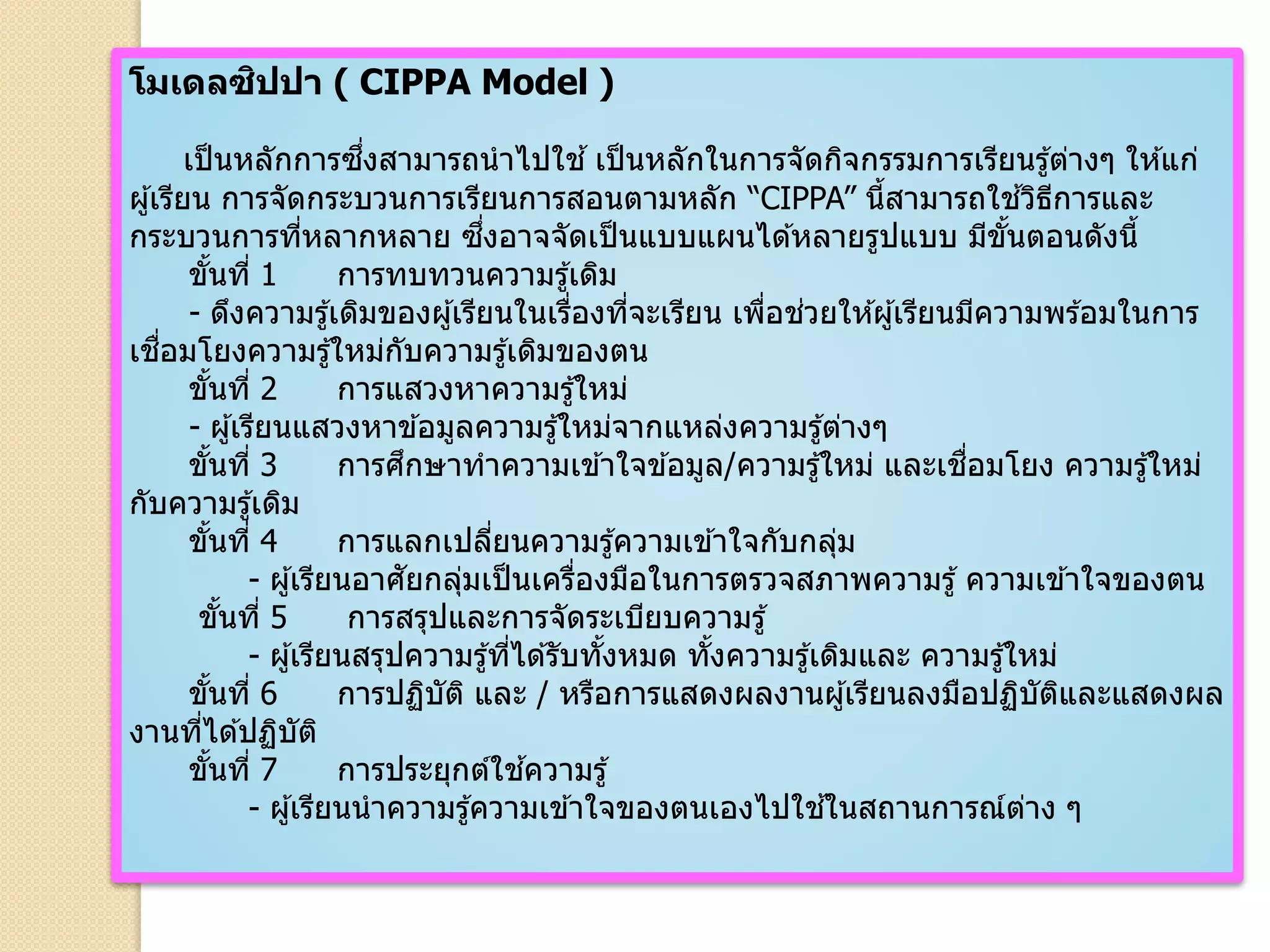 โมเดลซิปปา ( CIPPA Model )
เป็นหลักการซึ่งสามารถนาไปใช ้เป็นหลักในการจัดกิจกรรมการเรียนรู้ต่างๆ ให ้แก่
ผู้เรียน การจัดกระบวนการเรียนการสอนตามหลัก “CIPPA” นี้สามารถใช ้วิธีการและ
กระบวนการที่หลากหลาย ซึ่งอาจจัดเป็นแบบแผนได ้หลายรูปแบบ มีขั้นตอนดังนี้
ขั้นที่ 1 การทบทวนความรู้เดิม
- ดึงความรู้เดิมของผู้เรียนในเรื่องที่จะเรียน เพื่อช่วยให ้ผู้เรียนมีความพร ้อมในการ
เชื่อมโยงความรู้ใหม่กับความรู้เดิมของตน
ขั้นที่ 2 การแสวงหาความรู้ใหม่
- ผู้เรียนแสวงหาข ้อมูลความรู้ใหม่จากแหล่งความรู้ต่างๆ
ขั้นที่ 3 การศึกษาทาความเข ้าใจข ้อมูล/ความรู้ใหม่ และเชื่อมโยง ความรู้ใหม่
กับความรู้เดิม
ขั้นที่ 4 การแลกเปลี่ยนความรู้ความเข ้าใจกับกลุ่ม
- ผู้เรียนอาศัยกลุ่มเป็นเครื่องมือในการตรวจสภาพความรู้ ความเข ้าใจของตน
ขั้นที่ 5 การสรุปและการจัดระเบียบความรู้
- ผู้เรียนสรุปความรู้ที่ได ้รับทั้งหมด ทั้งความรู้เดิมและ ความรู้ใหม่
ขั้นที่ 6 การปฏิบัติ และ / หรือการแสดงผลงานผู้เรียนลงมือปฏิบัติและแสดงผล
งานที่ได ้ปฏิบัติ
ขั้นที่ 7 การประยุกต์ใช ้ความรู้
- ผู้เรียนนาความรู้ความเข ้าใจของตนเองไปใช ้ในสถานการณ์ต่าง ๆ
 