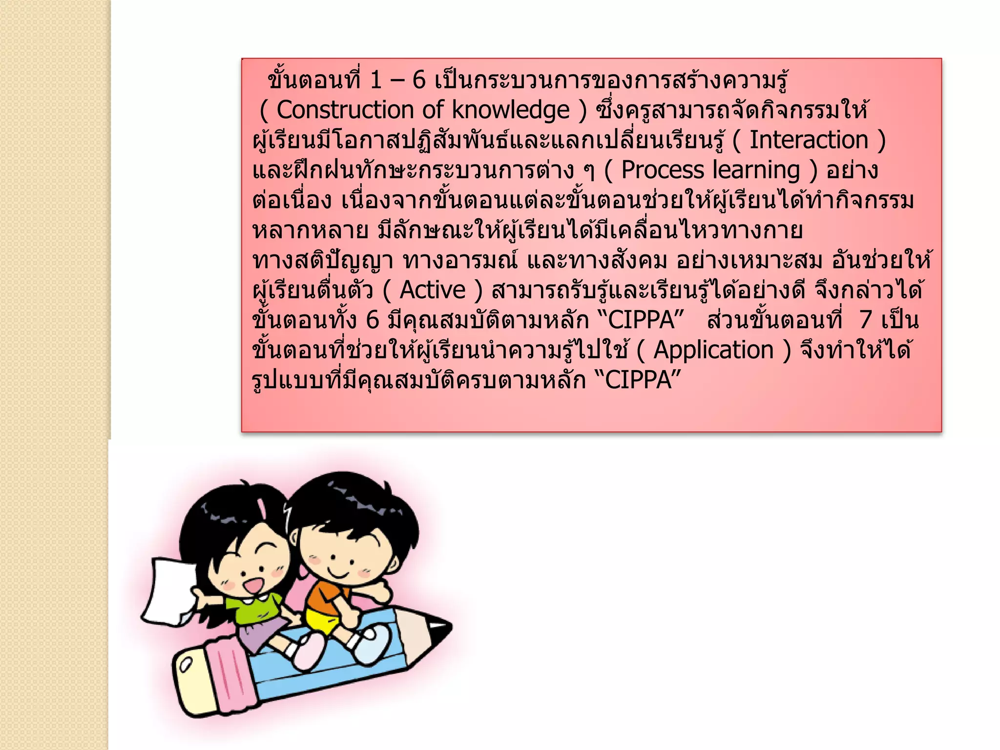 ขั้นตอนที่ 1 – 6 เป็นกระบวนการของการสร ้างความรู้
( Construction of knowledge ) ซึ่งครูสามารถจัดกิจกรรมให ้
ผู้เรียนมีโอกาสปฏิสัมพันธ์และแลกเปลี่ยนเรียนรู้ ( Interaction )
และฝึกฝนทักษะกระบวนการต่าง ๆ ( Process learning ) อย่าง
ต่อเนื่อง เนื่องจากขั้นตอนแต่ละขั้นตอนช่วยให ้ผู้เรียนได ้ทากิจกรรม
หลากหลาย มีลักษณะให ้ผู้เรียนได ้มีเคลื่อนไหวทางกาย
ทางสติปัญญา ทางอารมณ์ และทางสังคม อย่างเหมาะสม อันช่วยให ้
ผู้เรียนตื่นตัว ( Active ) สามารถรับรู้และเรียนรู้ได ้อย่างดี จึงกล่าวได ้
ขั้นตอนทั้ง 6 มีคุณสมบัติตามหลัก “CIPPA” ส่วนขั้นตอนที่ 7 เป็น
ขั้นตอนที่ช่วยให ้ผู้เรียนนาความรู้ไปใช ้( Application ) จึงทาให ้ได ้
รูปแบบที่มีคุณสมบัติครบตามหลัก “CIPPA”
 