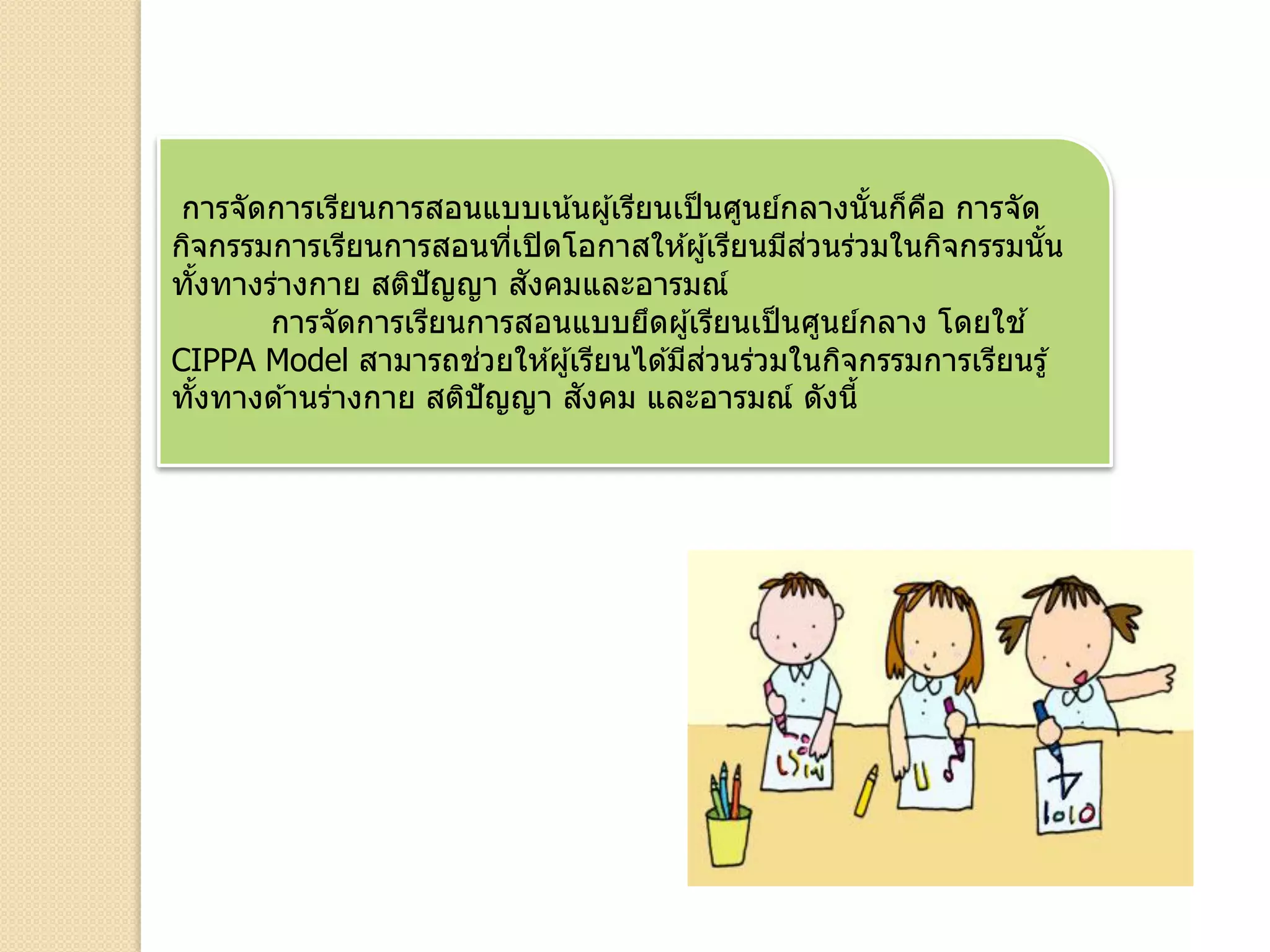 การจัดการเรียนการสอนแบบเน้นผู้เรียนเป็นศูนย์กลางนั้นก็คือ การจัด
กิจกรรมการเรียนการสอนที่เปิดโอกาสให ้ผู้เรียนมีส่วนร่วมในกิจกรรมนั้น
ทั้งทางร่างกาย สติปัญญา สังคมและอารมณ์
การจัดการเรียนการสอนแบบยึดผู้เรียนเป็นศูนย์กลาง โดยใช ้
CIPPA Model สามารถช่วยให ้ผู้เรียนได ้มีส่วนร่วมในกิจกรรมการเรียนรู้
ทั้งทางด ้านร่างกาย สติปัญญา สังคม และอารมณ์ ดังนี้
 