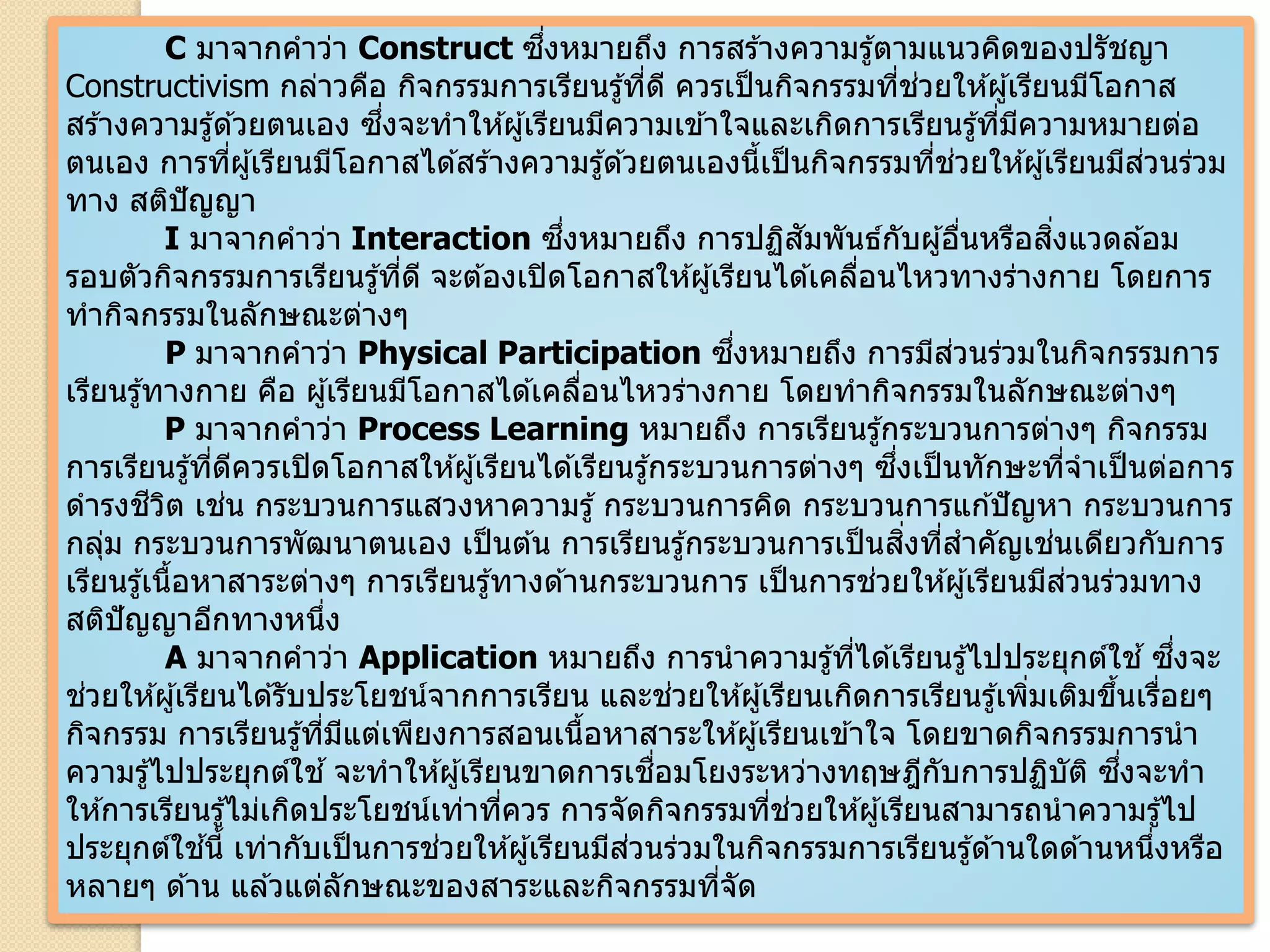 C มาจากคาว่า Construct ซึ่งหมายถึง การสร ้างความรู้ตามแนวคิดของปรัชญา
Constructivism กล่าวคือ กิจกรรมการเรียนรู้ที่ดี ควรเป็นกิจกรรมที่ช่วยให ้ผู้เรียนมีโอกาส
สร ้างความรู้ด ้วยตนเอง ซึ่งจะทาให ้ผู้เรียนมีความเข ้าใจและเกิดการเรียนรู้ที่มีความหมายต่อ
ตนเอง การที่ผู้เรียนมีโอกาสได ้สร ้างความรู้ด ้วยตนเองนี้เป็นกิจกรรมที่ช่วยให ้ผู้เรียนมีส่วนร่วม
ทาง สติปัญญา
I มาจากคาว่า Interaction ซึ่งหมายถึง การปฏิสัมพันธ์กับผู้อื่นหรือสิ่งแวดล ้อม
รอบตัวกิจกรรมการเรียนรู้ที่ดี จะต ้องเปิดโอกาสให ้ผู้เรียนได ้เคลื่อนไหวทางร่างกาย โดยการ
ทากิจกรรมในลักษณะต่างๆ
P มาจากคาว่า Physical Participation ซึ่งหมายถึง การมีส่วนร่วมในกิจกรรมการ
เรียนรู้ทางกาย คือ ผู้เรียนมีโอกาสได ้เคลื่อนไหวร่างกาย โดยทากิจกรรมในลักษณะต่างๆ
P มาจากคาว่า Process Learning หมายถึง การเรียนรู้กระบวนการต่างๆ กิจกรรม
การเรียนรู้ที่ดีควรเปิดโอกาสให ้ผู้เรียนได ้เรียนรู้กระบวนการต่างๆ ซึ่งเป็นทักษะที่จาเป็นต่อการ
ดารงชีวิต เช่น กระบวนการแสวงหาความรู้ กระบวนการคิด กระบวนการแก ้ปัญหา กระบวนการ
กลุ่ม กระบวนการพัฒนาตนเอง เป็นต ้น การเรียนรู้กระบวนการเป็นสิ่งที่สาคัญเช่นเดียวกับการ
เรียนรู้เนื้อหาสาระต่างๆ การเรียนรู้ทางด ้านกระบวนการ เป็นการช่วยให ้ผู้เรียนมีส่วนร่วมทาง
สติปัญญาอีกทางหนึ่ง
A มาจากคาว่า Application หมายถึง การนาความรู้ที่ได ้เรียนรู้ไปประยุกต์ใช ้ซึ่งจะ
ช่วยให ้ผู้เรียนได ้รับประโยชน์จากการเรียน และช่วยให ้ผู้เรียนเกิดการเรียนรู้เพิ่มเติมขึ้นเรื่อยๆ
กิจกรรม การเรียนรู้ที่มีแต่เพียงการสอนเนื้อหาสาระให ้ผู้เรียนเข ้าใจ โดยขาดกิจกรรมการนา
ความรู้ไปประยุกต์ใช ้จะทาให ้ผู้เรียนขาดการเชื่อมโยงระหว่างทฤษฎีกับการปฏิบัติ ซึ่งจะทา
ให ้การเรียนรู้ไม่เกิดประโยชน์เท่าที่ควร การจัดกิจกรรมที่ช่วยให ้ผู้เรียนสามารถนาความรู้ไป
ประยุกต์ใช ้นี้ เท่ากับเป็นการช่วยให ้ผู้เรียนมีส่วนร่วมในกิจกรรมการเรียนรู้ด ้านใดด ้านหนึ่งหรือ
หลายๆ ด ้าน แล ้วแต่ลักษณะของสาระและกิจกรรมที่จัด
 