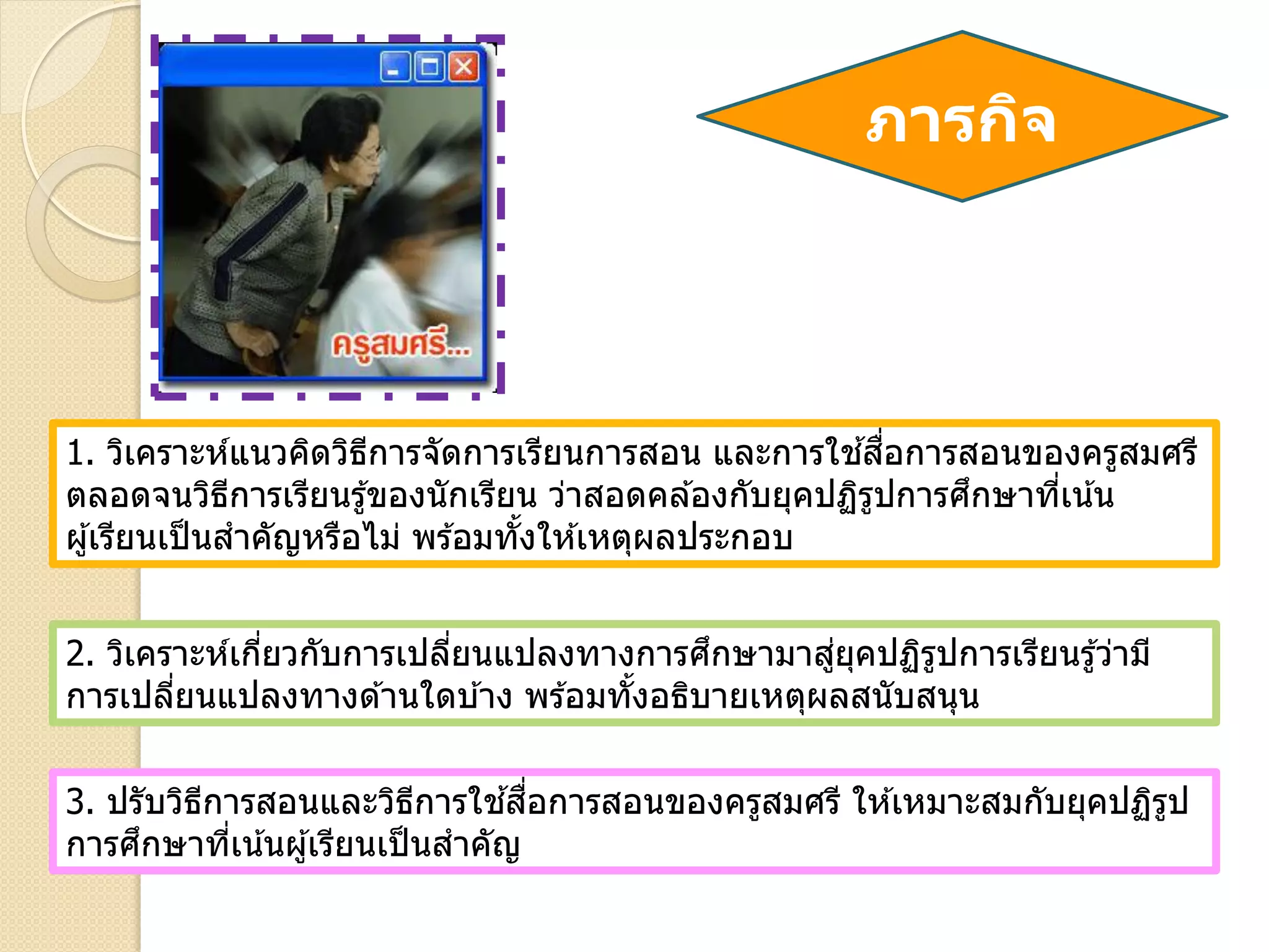 ภารกิจ
1. วิเคราะห์แนวคิดวิธีการจัดการเรียนการสอน และการใช ้สื่อการสอนของครูสมศรี
ตลอดจนวิธีการเรียนรู้ของนักเรียน ว่าสอดคล ้องกับยุคปฏิรูปการศึกษาที่เน้น
ผู้เรียนเป็นสาคัญหรือไม่ พร ้อมทั้งให ้เหตุผลประกอบ
2. วิเคราะห์เกี่ยวกับการเปลี่ยนแปลงทางการศึกษามาสู่ยุคปฏิรูปการเรียนรู้ว่ามี
การเปลี่ยนแปลงทางด ้านใดบ ้าง พร ้อมทั้งอธิบายเหตุผลสนับสนุน
3. ปรับวิธีการสอนและวิธีการใช ้สื่อการสอนของครูสมศรี ให ้เหมาะสมกับยุคปฏิรูป
การศึกษาที่เน้นผู้เรียนเป็นสาคัญ
 