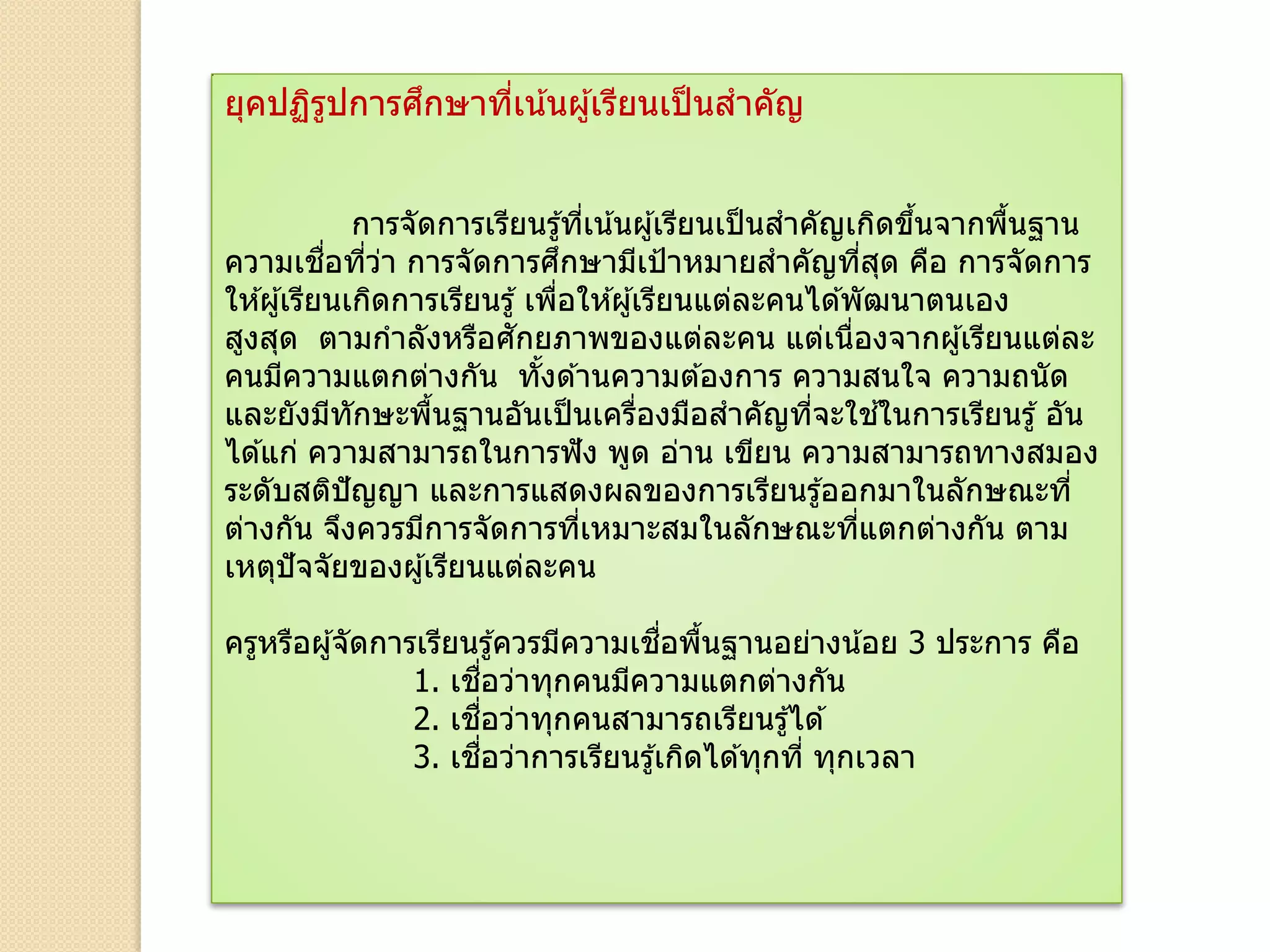 ยุคปฏิรูปการศึกษาที่เน้นผู้เรียนเป็นสาคัญ
การจัดการเรียนรู้ที่เน้นผู้เรียนเป็นสาคัญเกิดขึ้นจากพื้นฐาน
ความเชื่อที่ว่า การจัดการศึกษามีเป้าหมายสาคัญที่สุด คือ การจัดการ
ให ้ผู้เรียนเกิดการเรียนรู้ เพื่อให ้ผู้เรียนแต่ละคนได ้พัฒนาตนเอง
สูงสุด ตามกาลังหรือศักยภาพของแต่ละคน แต่เนื่องจากผู้เรียนแต่ละ
คนมีความแตกต่างกัน ทั้งด ้านความต ้องการ ความสนใจ ความถนัด
และยังมีทักษะพื้นฐานอันเป็นเครื่องมือสาคัญที่จะใช ้ในการเรียนรู้ อัน
ได ้แก่ ความสามารถในการฟัง พูด อ่าน เขียน ความสามารถทางสมอง
ระดับสติปัญญา และการแสดงผลของการเรียนรู้ออกมาในลักษณะที่
ต่างกัน จึงควรมีการจัดการที่เหมาะสมในลักษณะที่แตกต่างกัน ตาม
เหตุปัจจัยของผู้เรียนแต่ละคน
ครูหรือผู้จัดการเรียนรู้ควรมีความเชื่อพื้นฐานอย่างน้อย 3 ประการ คือ
1. เชื่อว่าทุกคนมีความแตกต่างกัน
2. เชื่อว่าทุกคนสามารถเรียนรู้ได ้
3. เชื่อว่าการเรียนรู้เกิดได ้ทุกที่ ทุกเวลา
 