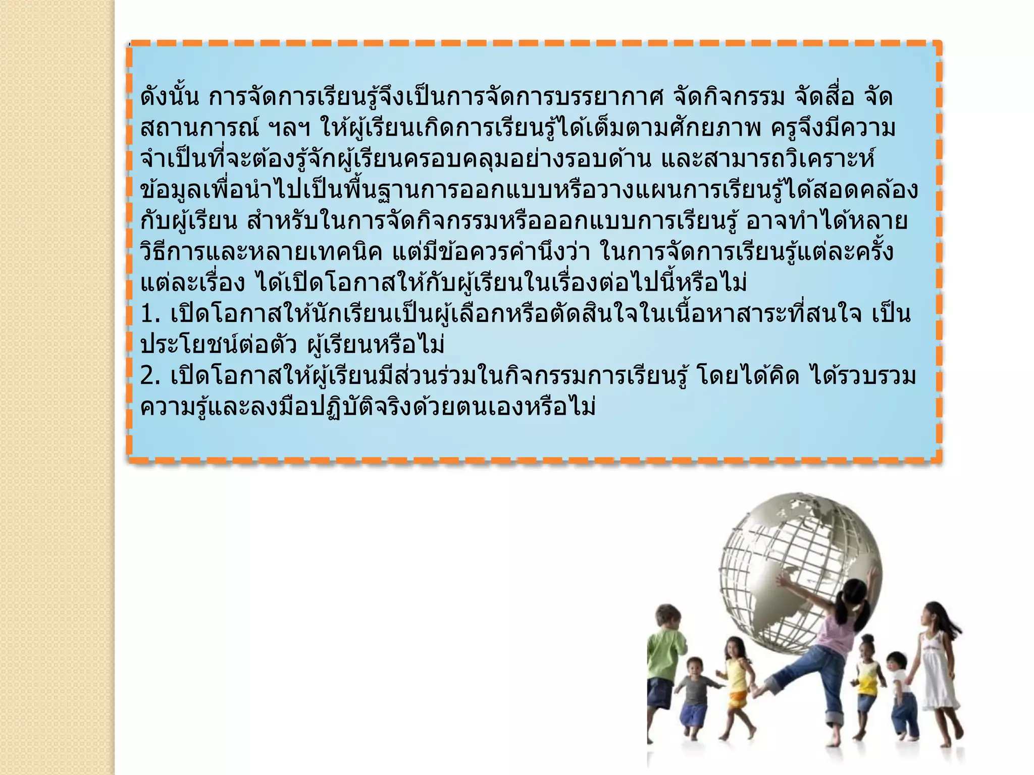 ดังนั้น การจัดการเรียนรู้จึงเป็นการจัดการบรรยากาศ จัดกิจกรรม จัดสื่อ จัด
สถานการณ์ ฯลฯ ให ้ผู้เรียนเกิดการเรียนรู้ได ้เต็มตามศักยภาพ ครูจึงมีความ
จาเป็นที่จะต ้องรู้จักผู้เรียนครอบคลุมอย่างรอบด ้าน และสามารถวิเคราะห์
ข ้อมูลเพื่อนาไปเป็นพื้นฐานการออกแบบหรือวางแผนการเรียนรู้ได ้สอดคล ้อง
กับผู้เรียน สาหรับในการจัดกิจกรรมหรือออกแบบการเรียนรู้ อาจทาได ้หลาย
วิธีการและหลายเทคนิค แต่มีข ้อควรคานึงว่า ในการจัดการเรียนรู้แต่ละครั้ง
แต่ละเรื่อง ได ้เปิดโอกาสให ้กับผู้เรียนในเรื่องต่อไปนี้หรือไม่
1. เปิดโอกาสให ้นักเรียนเป็นผู้เลือกหรือตัดสินใจในเนื้อหาสาระที่สนใจ เป็น
ประโยชน์ต่อตัว ผู้เรียนหรือไม่
2. เปิดโอกาสให ้ผู้เรียนมีส่วนร่วมในกิจกรรมการเรียนรู้ โดยได ้คิด ได ้รวบรวม
ความรู้และลงมือปฏิบัติจริงด ้วยตนเองหรือไม่
 